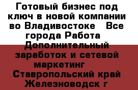 Готовый бизнес под ключ в новой компании во Владивостоке - Все города Работа » Дополнительный заработок и сетевой маркетинг   . Ставропольский край,Железноводск г.